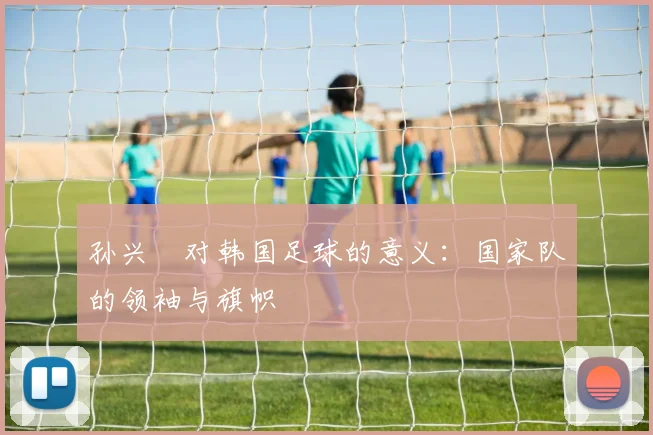 孙兴慜对韩国足球的意义：国家队的领袖与旗帜