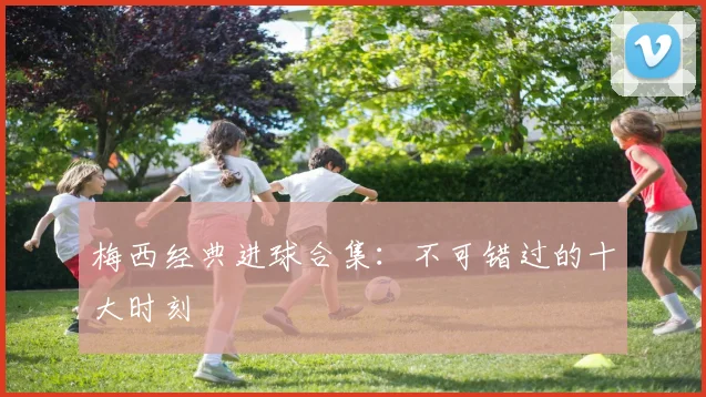 梅西经典进球合集：不可错过的十大时刻