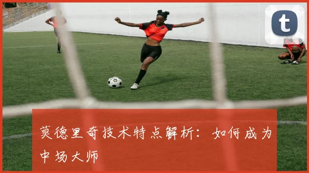 莫德里奇技术特点解析：如何成为中场大师