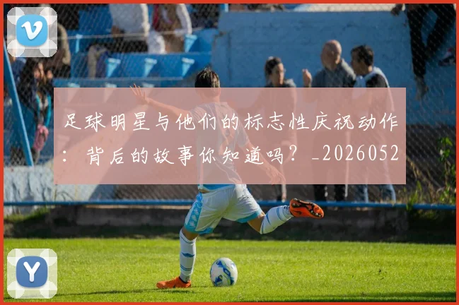 足球明星与他们的标志性庆祝动作：背后的故事你知道吗？_20260529200806_20260703182021