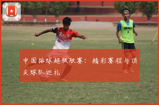 中国排球超级联赛：精彩赛程与顶尖球队巡礼