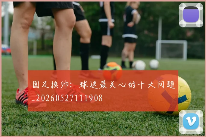 国足换帅：球迷最关心的十大问题_20260527111908
