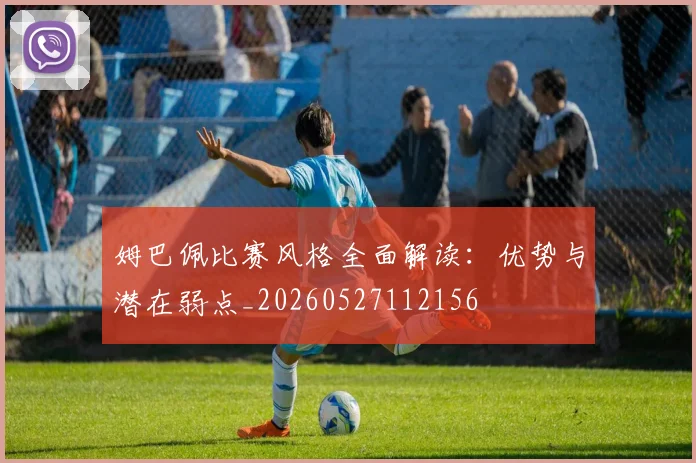 姆巴佩比赛风格全面解读：优势与潜在弱点_20260527112156