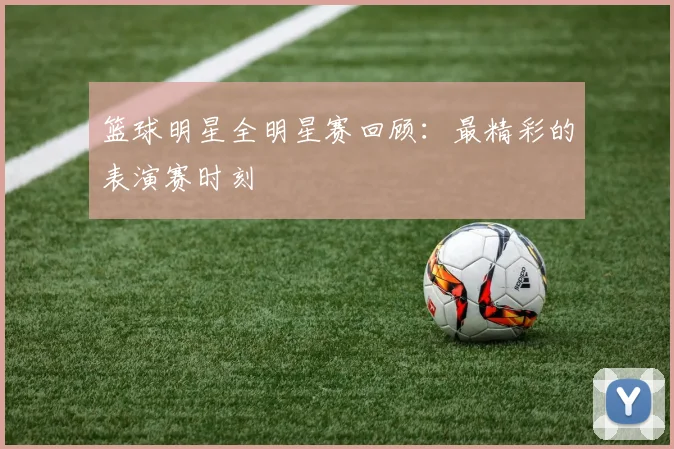 篮球明星全明星赛回顾：最精彩的表演赛时刻
