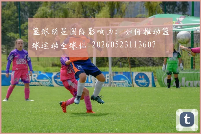 篮球明星国际影响力:如何推动篮球运动全球化_20260523113607