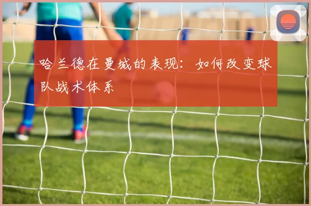 哈兰德在曼城的表现:如何改变球队战术体系