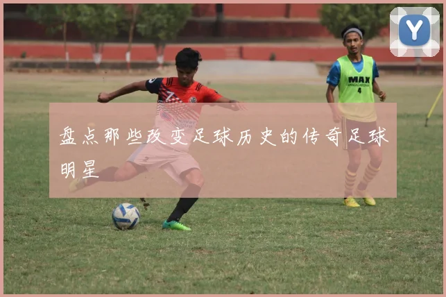 盘点那些改变足球历史的传奇足球明星