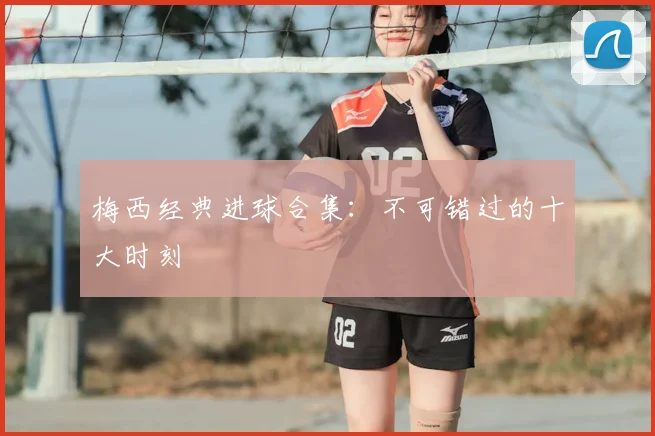 梅西经典进球合集：不可错过的十大时刻