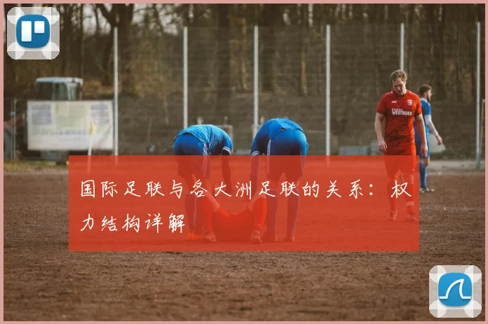 国际足联与各大洲足联的关系：权力结构详解