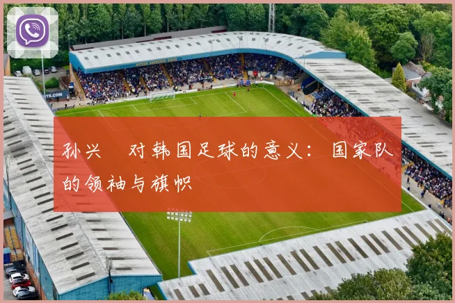 孙兴慜对韩国足球的意义：国家队的领袖与旗帜