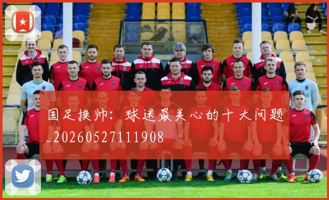 国足换帅:球迷最关心的十大问题_20260527111908