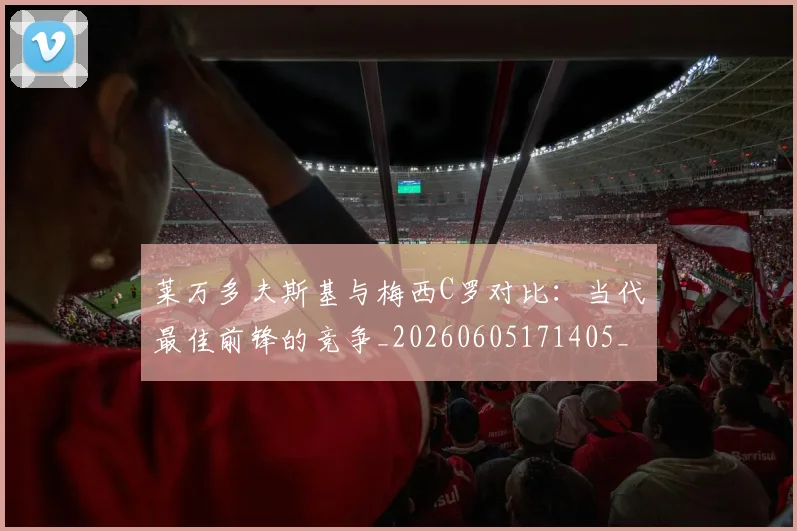 莱万多夫斯基与梅西C罗对比:当代最佳前锋的竞争_20260605171405_20260703181759